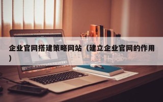 三沙企业官网搭建策略网站（建立企业官网的作用）
