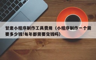三沙甘肃小程序制作工具费用（小程序制作一个需要多少钱!每年都需要交钱吗）