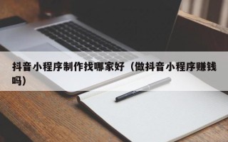 三沙抖音小程序制作找哪家好（做抖音小程序赚钱吗）