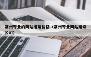 三沙常州专业的网站搭建价格（常州专业网站建设公司）