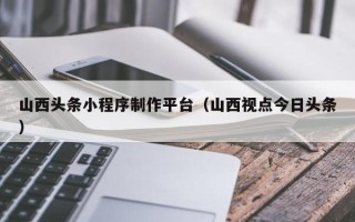 三沙山西头条小程序制作平台（山西视点今日头条）